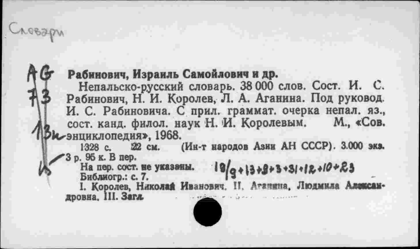 ﻿( Г Рабинович, Израиль Самойлович и др.
,, Непальско-русский словарь. 38 000 слов. Сост. И. С. 3 Рабинович, Н. И. Королев, Л. А. Аганина. Под руковод. I И. С. Рабиновича. С прил. граммат. очерка непал. яз., I. сост. канд. филол. наук Н. 'И. Королевым. М., <Сов. Грккэнциклопедия», 1968.
1328 с. 22 см. (Ин-т народов Азии АН СССР). 3.000 экз. ■ /3 р. 96 к. В пер.
УК На пер. сост. ве указаны.	19/о +
Библиогр.: с. 7.	I »
1. Королев, Николи Иванович. П, Анита, Людмила Александровна. III. Загл	>